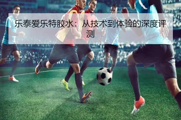 乐泰爱乐特胶水：从技术到体验的深度评测
