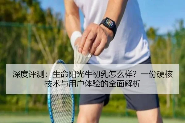 深度评测:生命阳光牛初乳怎么样?一份硬核技术与用户体验的全面解析