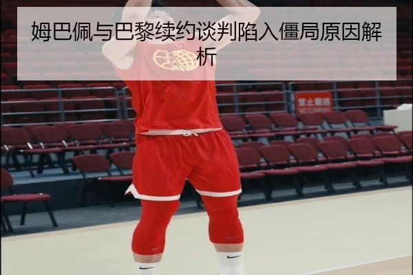 姆巴佩与巴黎续约谈判陷入僵局原因解析